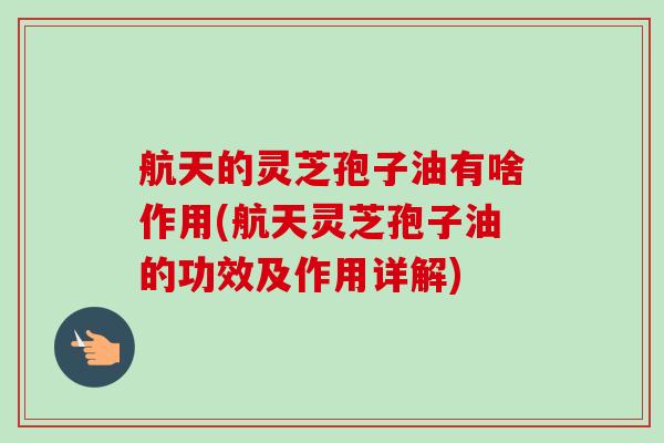 航天的灵芝孢子油有啥作用(航天灵芝孢子油的功效及作用详解)