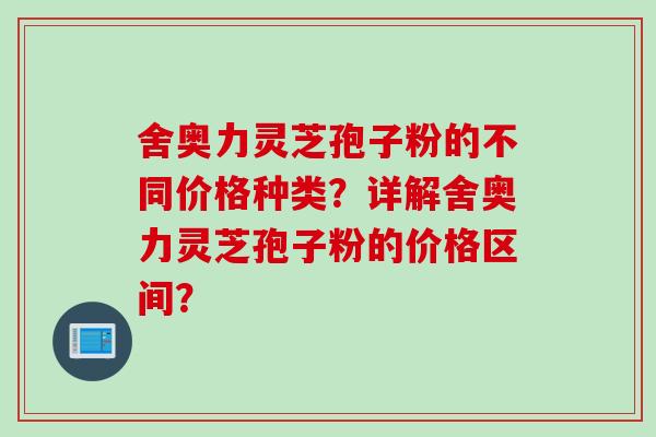 舍奥力灵芝孢子粉的不同价格种类？详解舍奥力灵芝孢子粉的价格区间？