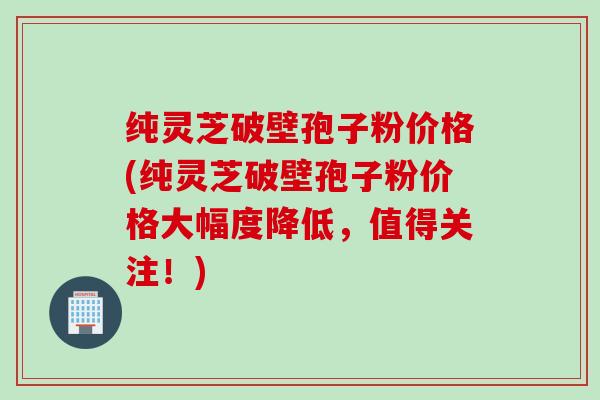 纯灵芝破壁孢子粉价格(纯灵芝破壁孢子粉价格大幅度降低,值得关注!) 纯灵芝破壁孢子粉价格(纯灵芝破壁孢子粉价格大幅度降低,值得关注!)
