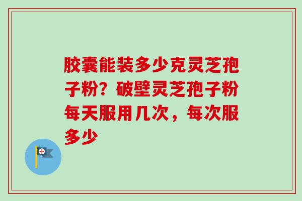胶囊能装多少克灵芝孢子粉？破壁灵芝孢子粉每天服用几次，每次服多少