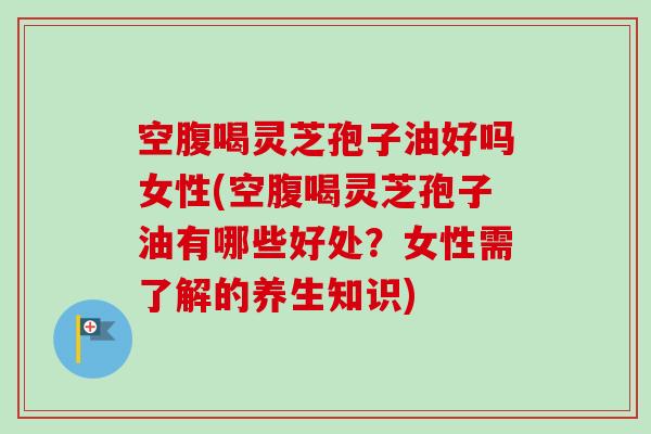 空腹喝灵芝孢子油好吗女性(空腹喝灵芝孢子油有哪些好处？女性需了解的养生知识)