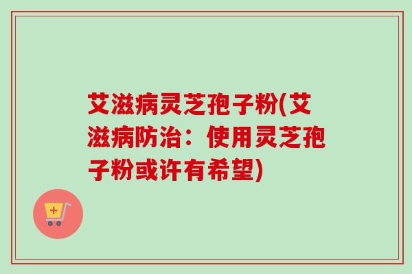 艾滋灵芝孢子粉(艾滋防:使用灵芝孢子粉或许有希望) 艾滋灵芝孢子粉(艾滋防:使用灵芝孢子粉或许有希望)