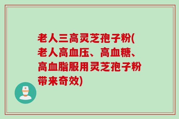 老人三高灵芝孢子粉(老人高血压、高血糖、高血脂服用灵芝孢子粉带来奇效)