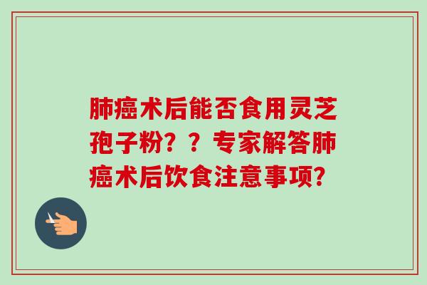 肺癌术后能否食用灵芝孢子粉？？专家解答肺癌术后饮食注意事项？