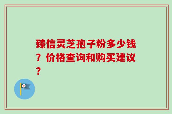 臻信灵芝孢子粉多少钱？价格查询和购买建议？