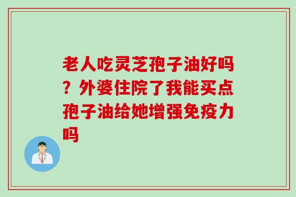老人吃灵芝孢子油好吗？外婆住院了我能买点孢子油给她增强免疫力吗