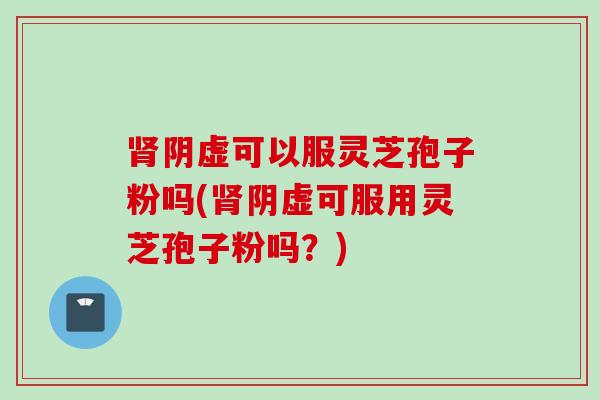 肾阴虚可以服灵芝孢子粉吗(肾阴虚可服用灵芝孢子粉吗？)