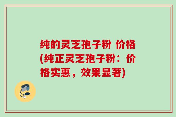 纯的灵芝孢子粉 价格(纯正灵芝孢子粉：价格实惠，效果显著)