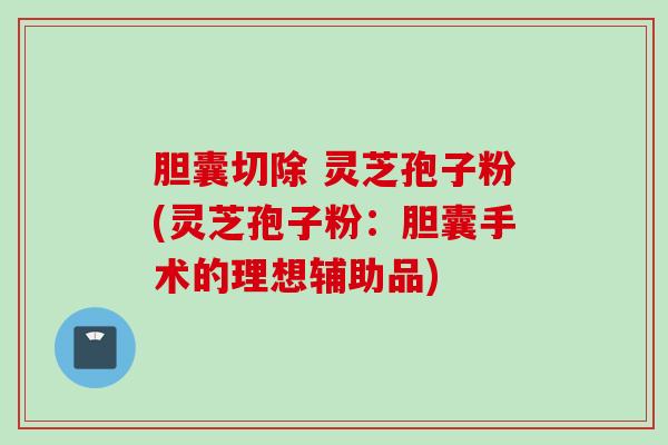 胆囊切除 灵芝孢子粉(灵芝孢子粉：胆囊手术的理想辅助品)