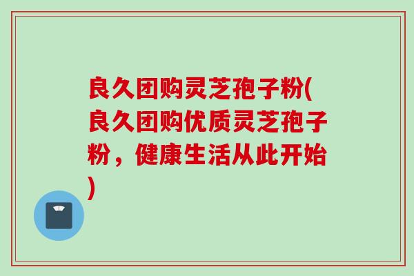 良久团购灵芝孢子粉(良久团购优质灵芝孢子粉，健康生活从此开始)