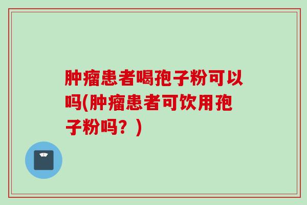 肿瘤患者喝孢子粉可以吗(肿瘤患者可饮用孢子粉吗？)