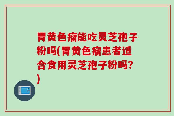胃黄色瘤能吃灵芝孢子粉吗(胃黄色瘤患者适合食用灵芝孢子粉吗？)