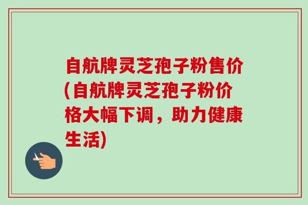 自航牌灵芝孢子粉售价(自航牌灵芝孢子粉价格大幅下调，助力健康生活)
