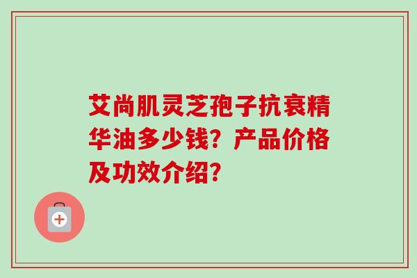 艾尚肌灵芝孢子抗衰精华油多少钱？产品价格及功效介绍？