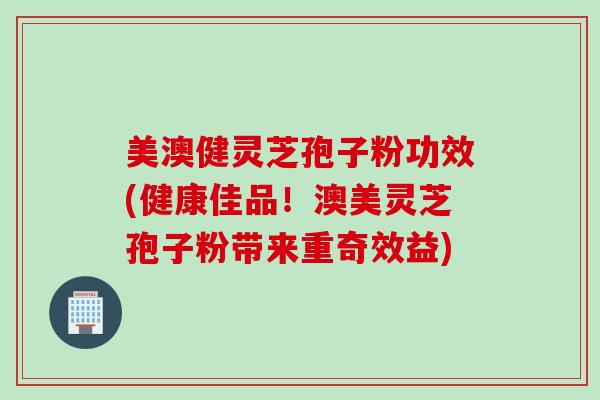 美澳健灵芝孢子粉功效(健康佳品！澳美灵芝孢子粉带来重奇效益)