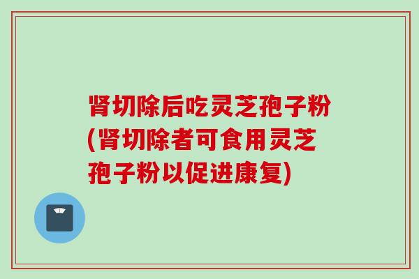 肾切除后吃灵芝孢子粉(肾切除者可食用灵芝孢子粉以促进康复)
