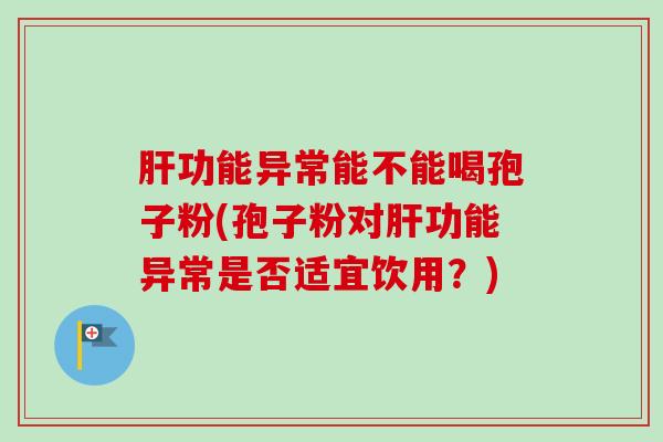 肝功能异常能不能喝孢子粉(孢子粉对肝功能异常是否适宜饮用？)