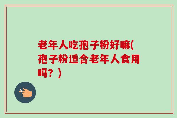 老年人吃孢子粉好嘛(孢子粉适合老年人食用吗？)