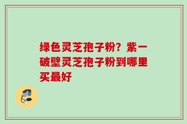 绿色灵芝孢子粉？紫一破壁灵芝孢子粉到哪里买最好