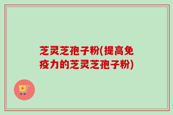 芝灵芝孢子粉(提高免疫力的芝灵芝孢子粉)