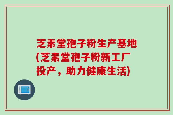 芝素堂孢子粉生产基地(芝素堂孢子粉新工厂投产，助力健康生活)