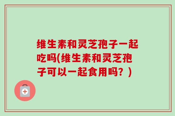 维生素和灵芝孢子一起吃吗(维生素和灵芝孢子可以一起食用吗？)