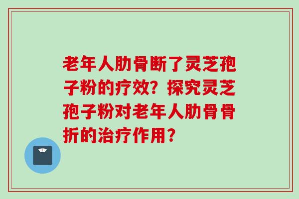 老年人肋骨断了灵芝孢子粉的疗效？探究灵芝孢子粉对老年人肋骨骨折的治疗作用？