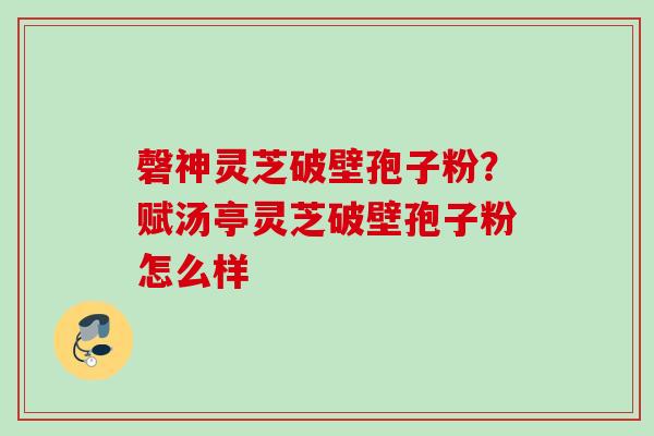 磬神灵芝破壁孢子粉？赋汤亭灵芝破壁孢子粉怎么样