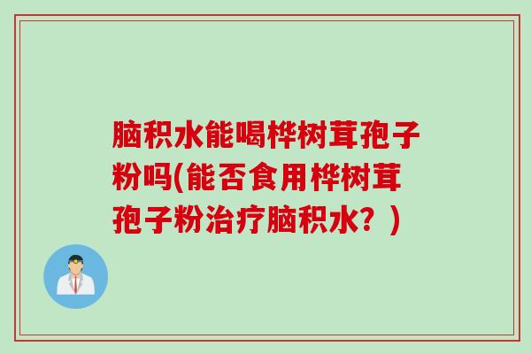 脑积水能喝桦树茸孢子粉吗(能否食用桦树茸孢子粉治疗脑积水？)