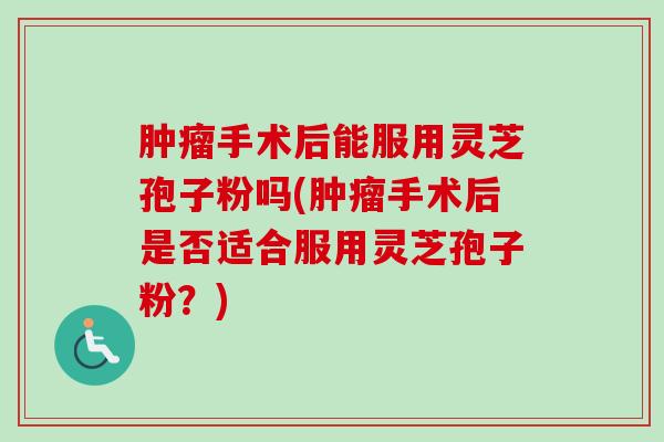 肿瘤手术后能服用灵芝孢子粉吗(肿瘤手术后是否适合服用灵芝孢子粉？)