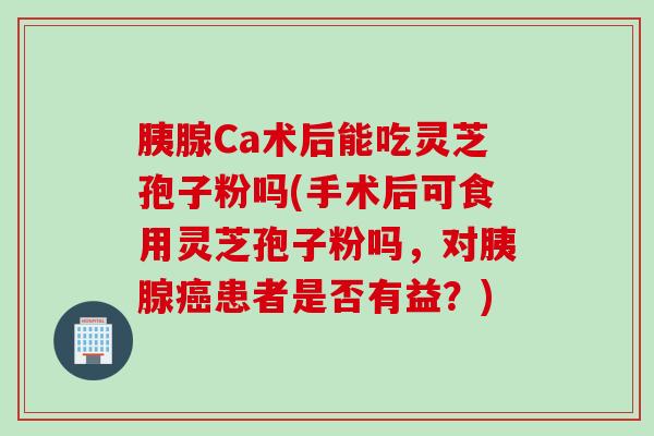胰腺Ca术后能吃灵芝孢子粉吗(手术后可食用灵芝孢子粉吗,对胰腺患者是否有益?) 胰腺Ca术后能吃灵芝孢子粉吗(手术后可食用灵芝孢子粉吗,对胰腺患者是否有益?)