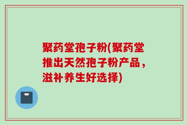 聚药堂孢子粉(聚药堂推出天然孢子粉产品，滋补养生好选择)
