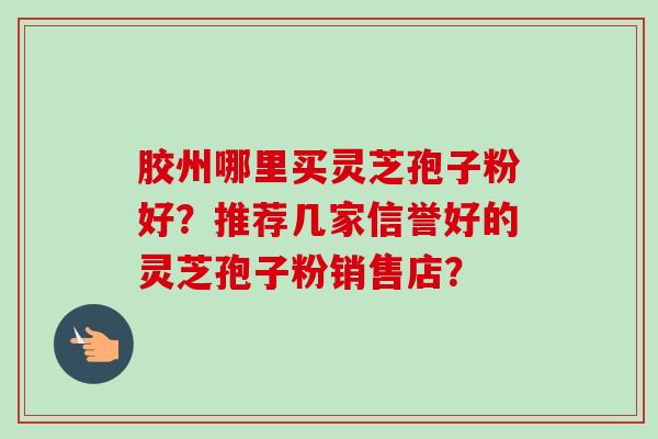 胶州哪里买灵芝孢子粉好？推荐几家信誉好的灵芝孢子粉销售店？