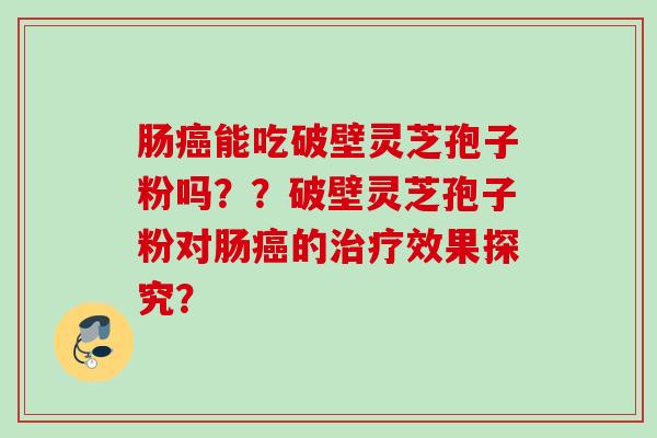肠癌能吃破壁灵芝孢子粉吗？？破壁灵芝孢子粉对肠癌的治疗效果探究？