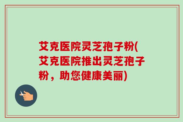 艾克医院灵芝孢子粉(艾克医院推出灵芝孢子粉，助您健康美丽)