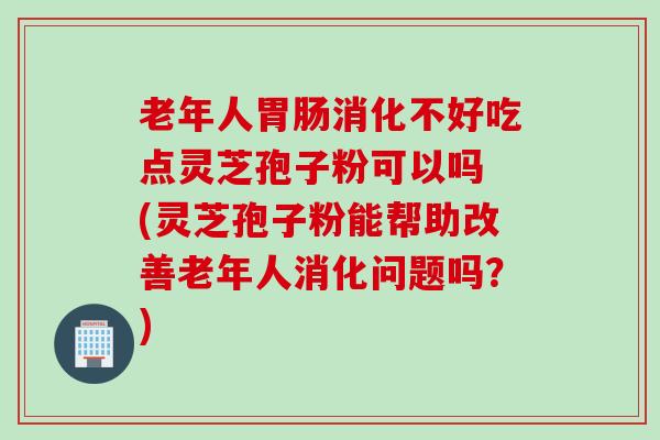 老年人消化不好吃点灵芝孢子粉可以吗 (灵芝孢子粉能帮助改善老年人消化问题吗?) 老年人消化不好吃点灵芝孢子粉可以吗 (灵芝孢子粉能帮助改善老年人消化问题吗?)