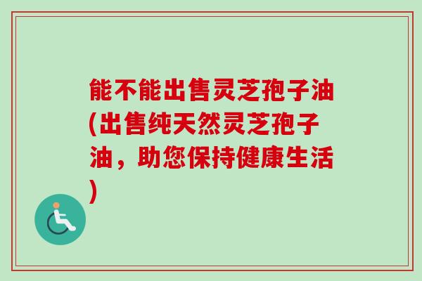 能不能出售灵芝孢子油(出售纯天然灵芝孢子油，助您保持健康生活)