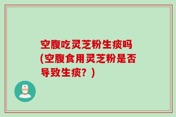 空腹吃灵芝粉生痰吗 (空腹食用灵芝粉是否导致生痰？)