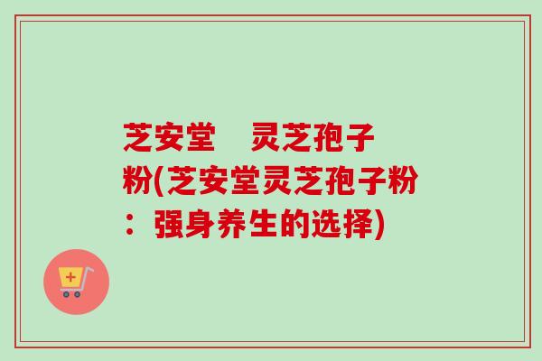 芝安堂   灵芝孢子粉(芝安堂灵芝孢子粉：强身养生的选择)