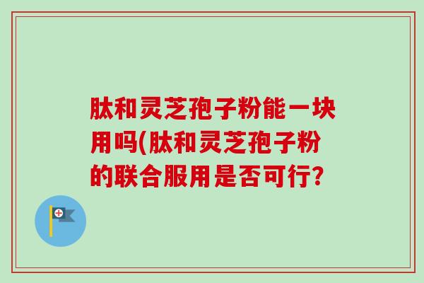 肽和灵芝孢子粉能一块用吗(肽和灵芝孢子粉的联合服用是否可行？