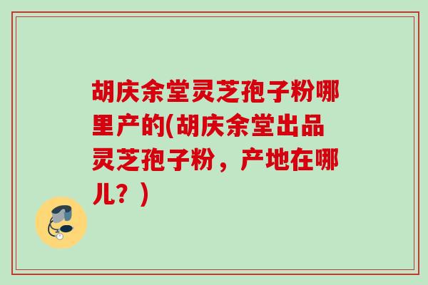 胡庆余堂灵芝孢子粉哪里产的(胡庆余堂出品灵芝孢子粉，产地在哪儿？)