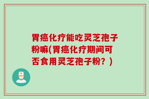 胃癌化疗能吃灵芝孢子粉嘛(胃癌化疗期间可否食用灵芝孢子粉？)