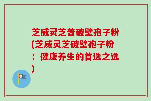 芝威灵芝普破壁孢子粉(芝威灵芝破壁孢子粉：健康养生的首选之选)