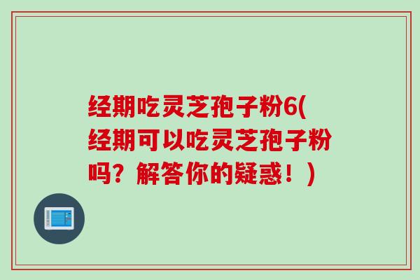 经期吃灵芝孢子粉6(经期可以吃灵芝孢子粉吗？解答你的疑惑！)