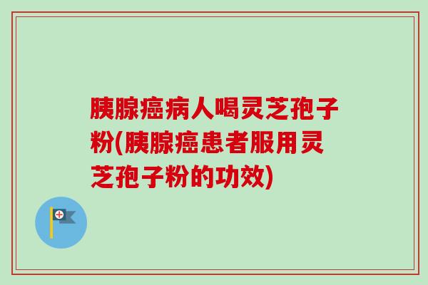 胰腺癌病人喝灵芝孢子粉(胰腺癌患者服用灵芝孢子粉的功效)
