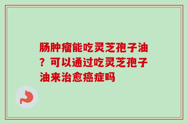 肠肿瘤能吃灵芝孢子油？可以通过吃灵芝孢子油来治愈癌症吗