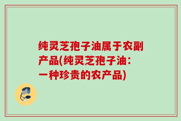 纯灵芝孢子油属于农副产品(纯灵芝孢子油:一种珍贵的农产品) 纯灵芝孢子油属于农副产品(纯灵芝孢子油:一种珍贵的农产品)