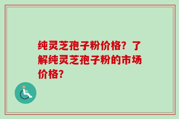 纯灵芝孢子粉价格？了解纯灵芝孢子粉的市场价格？