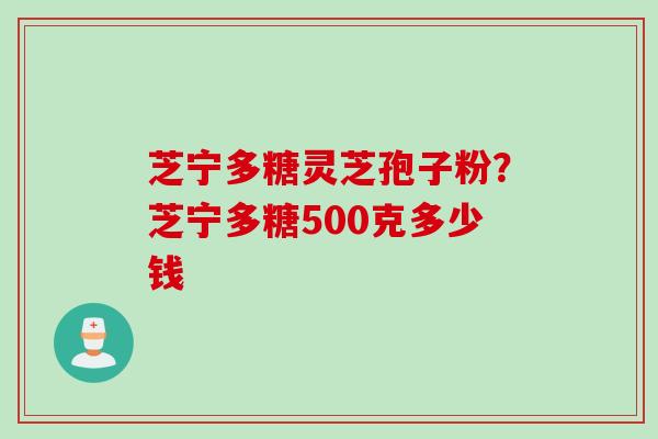 芝宁多糖灵芝孢子粉？芝宁多糖500克多少钱