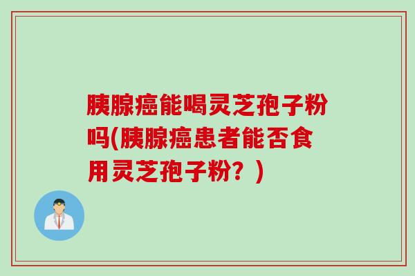 胰腺癌能喝灵芝孢子粉吗(胰腺癌患者能否食用灵芝孢子粉？)